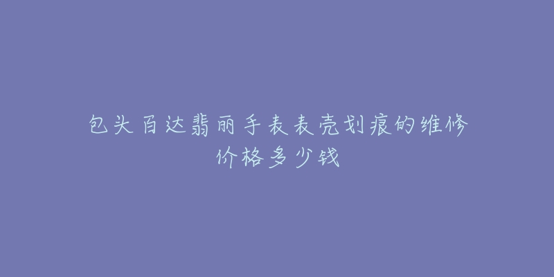 包头百达翡丽手表表壳划痕的维修价格多少钱-名表号 包头百达翡丽手表表壳划痕的维修价格多少钱