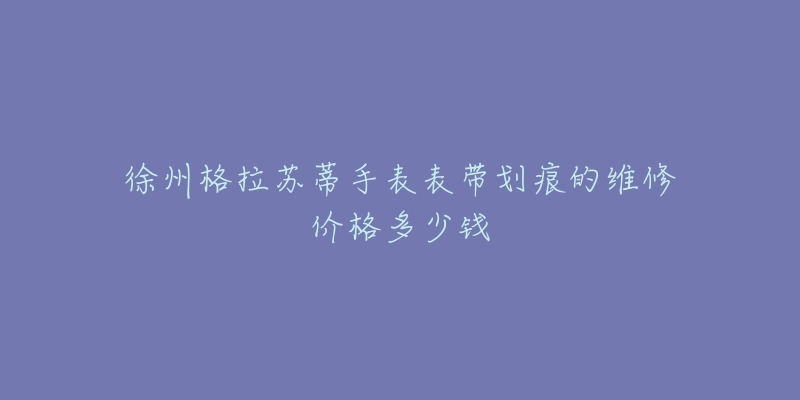 徐州格拉苏蒂手表表带划痕的维修价格多少钱-名表号 徐州格拉苏蒂手表表带划痕的维修价格多少钱