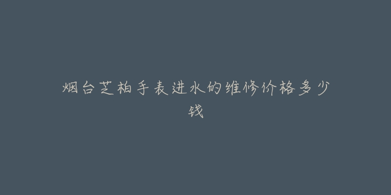 烟台芝柏手表进水的维修价格多少钱-名表号 烟台芝柏手表进水的维修价格多少钱
