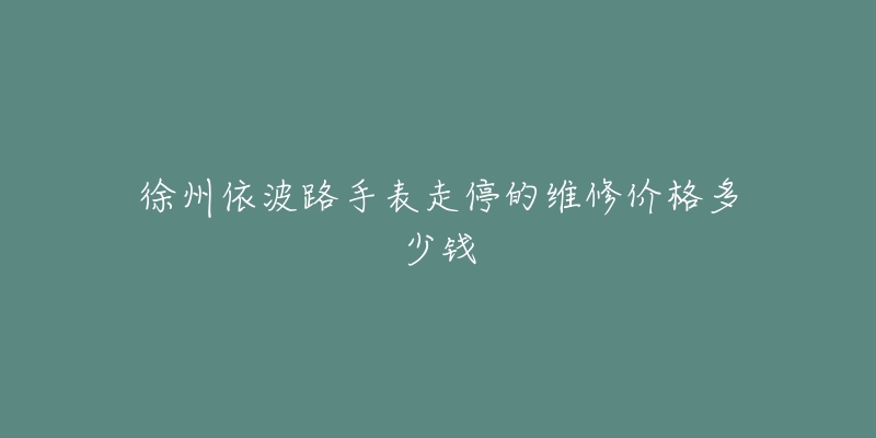 徐州依波路手表走停的维修价格多少钱-名表号 徐州依波路手表走停的维修价格多少钱