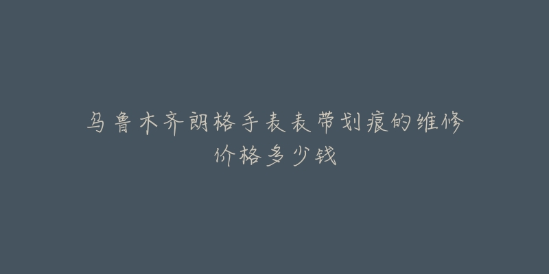 乌鲁木齐朗格手表表带划痕的维修价格多少钱-名表号 乌鲁木齐朗格手表表带划痕的维修价格多少钱