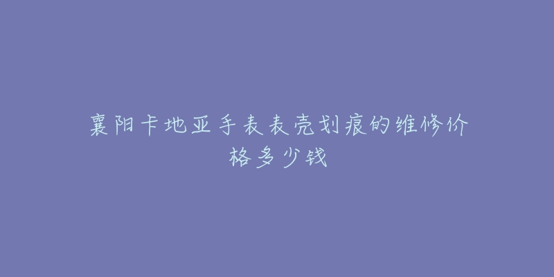襄阳卡地亚手表表壳划痕的维修价格多少钱-名表号 襄阳卡地亚手表表壳划痕的维修价格多少钱