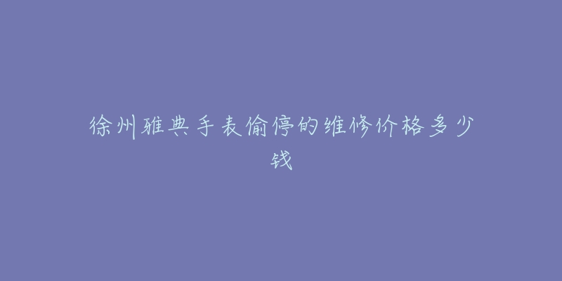 徐州雅典手表偷停的维修价格多少钱-名表号 徐州雅典手表偷停的维修价格多少钱