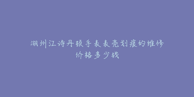 湖州江诗丹顿手表表壳划痕的维修价格多少钱-名表号 湖州江诗丹顿手表表壳划痕的维修价格多少钱