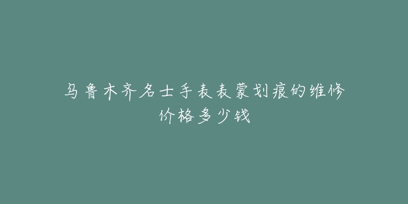 乌鲁木齐名士手表表蒙划痕的维修价格多少钱-名表号 乌鲁木齐名士手表表蒙划痕的维修价格多少钱