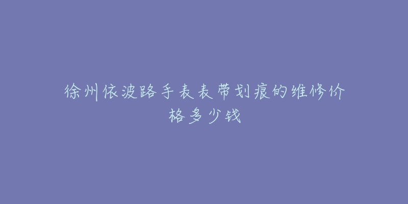 徐州依波路手表表带划痕的维修价格多少钱-名表号 徐州依波路手表表带划痕的维修价格多少钱