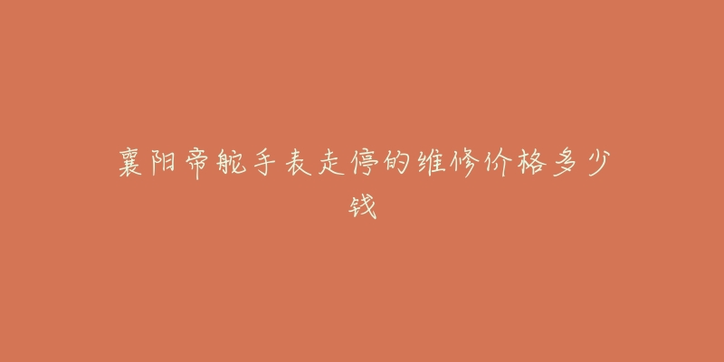 襄阳帝舵手表走停的维修价格多少钱-名表号 襄阳帝舵手表走停的维修价格多少钱