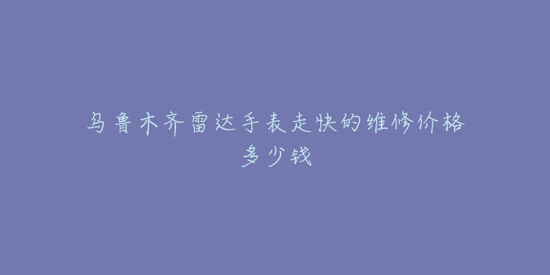 乌鲁木齐雷达手表走快的维修价格多少钱-名表号 乌鲁木齐雷达手表走快的维修价格多少钱