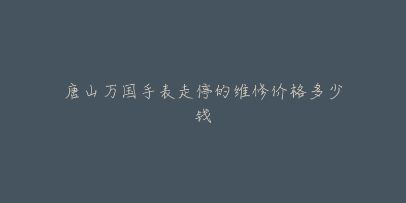 唐山万国手表走停的维修价格多少钱-名表号 唐山万国手表走停的维修价格多少钱
