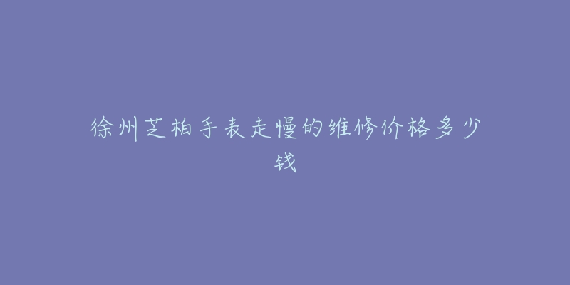 徐州芝柏手表走慢的维修价格多少钱-名表号 徐州芝柏手表走慢的维修价格多少钱