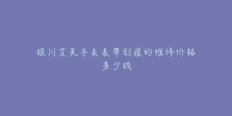 银川艾美手表表带划痕的维修价格多少钱