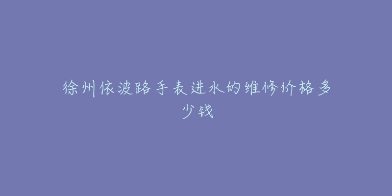 徐州依波路手表进水的维修价格多少钱