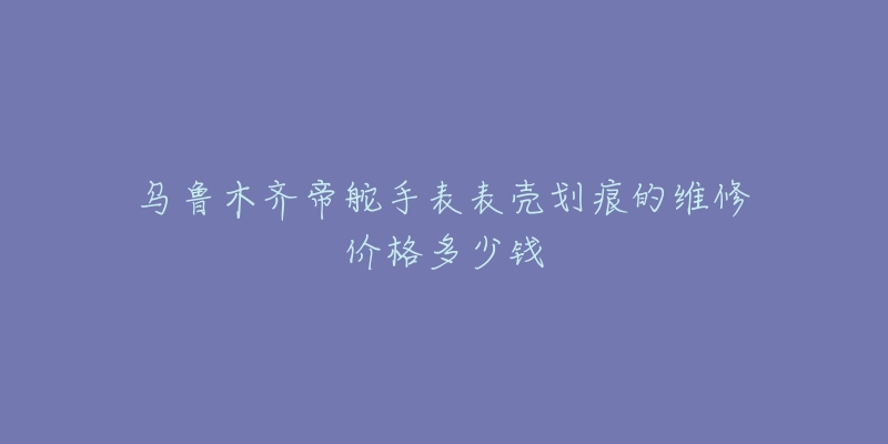 乌鲁木齐帝舵手表表壳划痕的维修价格多少钱