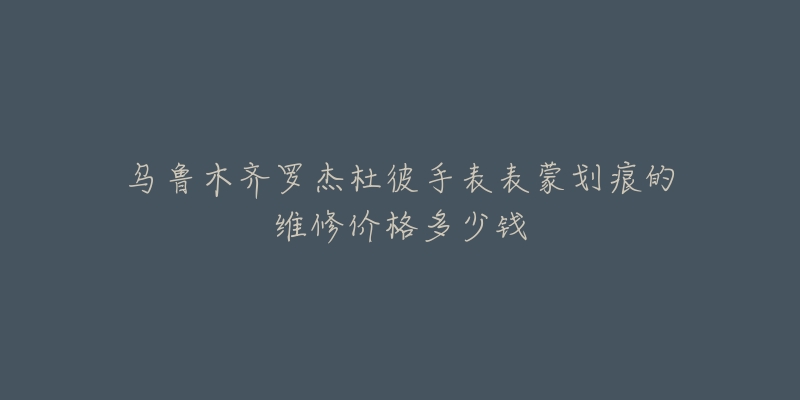 乌鲁木齐罗杰杜彼手表表蒙划痕的维修价格多少钱-名表号 乌鲁木齐罗杰杜彼手表表蒙划痕的维修价格多少钱