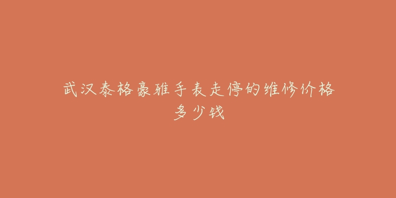 武汉泰格豪雅手表走停的维修价格多少钱-名表号 武汉泰格豪雅手表走停的维修价格多少钱
