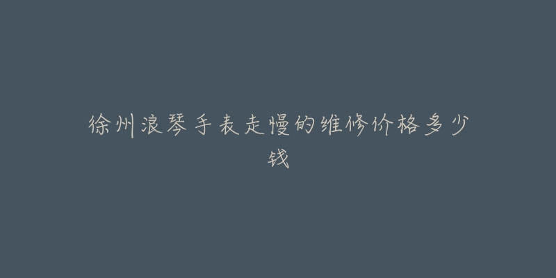 徐州浪琴手表走慢的维修价格多少钱-名表号 徐州浪琴手表走慢的维修价格多少钱