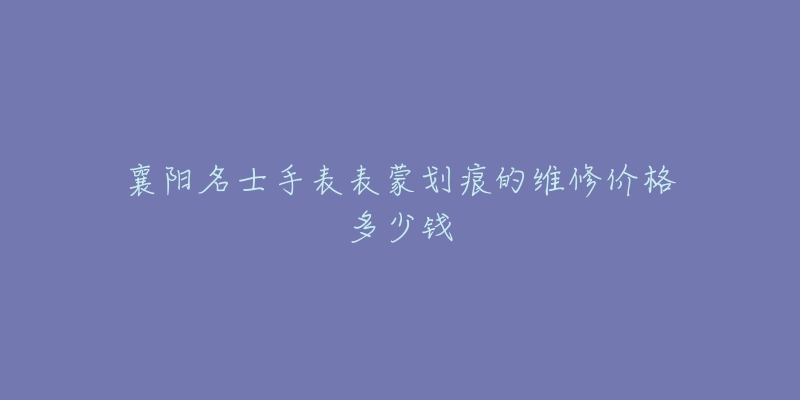 襄阳名士手表表蒙划痕的维修价格多少钱-名表号 襄阳名士手表表蒙划痕的维修价格多少钱