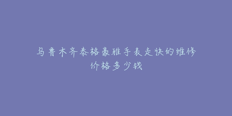 乌鲁木齐泰格豪雅手表走快的维修价格多少钱-名表号 乌鲁木齐泰格豪雅手表走快的维修价格多少钱