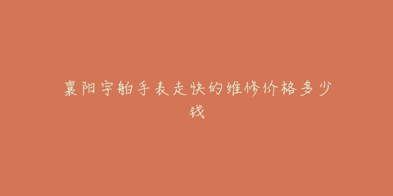 襄阳宇舶手表走快的维修价格多少钱-名表号 襄阳宇舶手表走快的维修价格多少钱