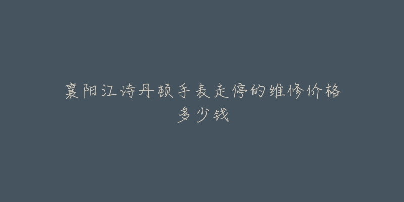 襄阳江诗丹顿手表走停的维修价格多少钱-名表号 襄阳江诗丹顿手表走停的维修价格多少钱