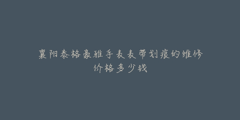 襄阳泰格豪雅手表表带划痕的维修价格多少钱-名表号 襄阳泰格豪雅手表表带划痕的维修价格多少钱