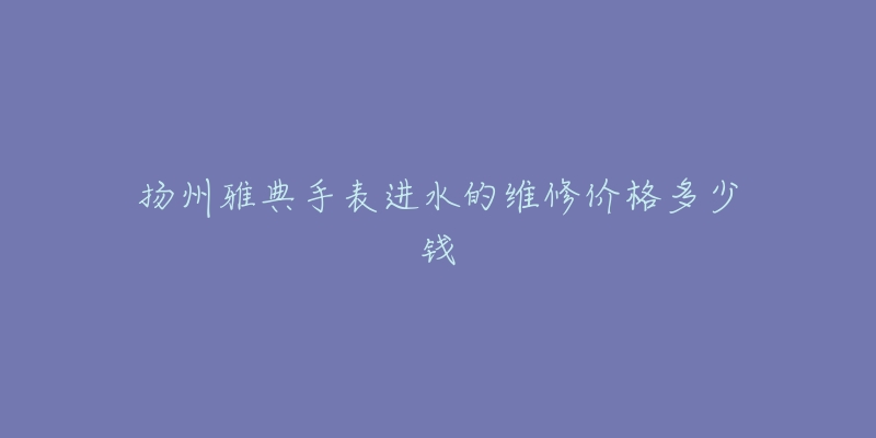 扬州雅典手表进水的维修价格多少钱-名表号 扬州雅典手表进水的维修价格多少钱