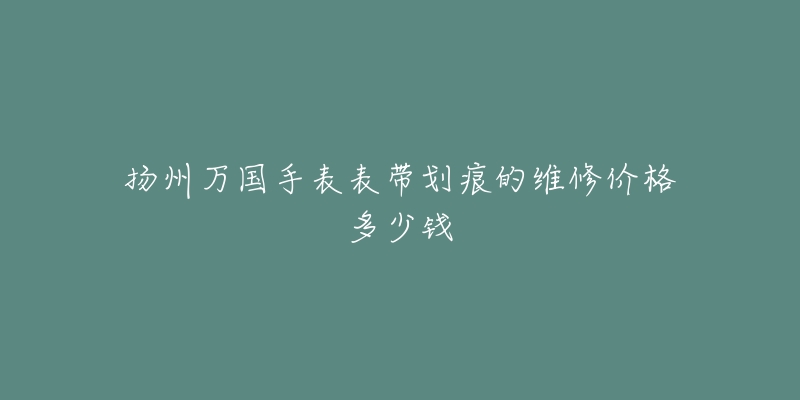 扬州万国手表表带划痕的维修价格多少钱-名表号 扬州万国手表表带划痕的维修价格多少钱