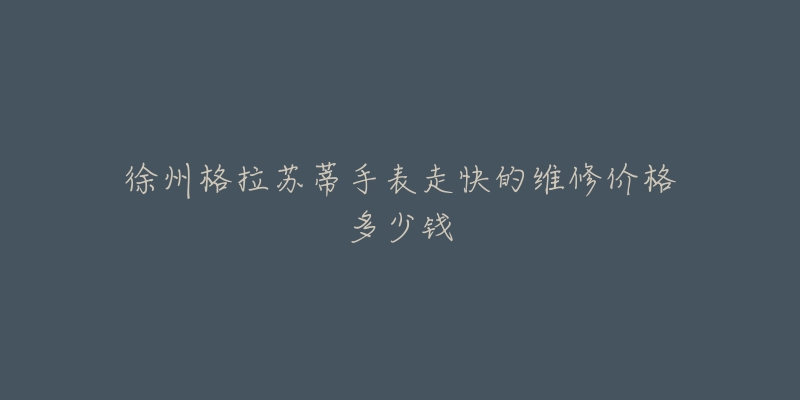 徐州格拉苏蒂手表走快的维修价格多少钱-名表号 徐州格拉苏蒂手表走快的维修价格多少钱