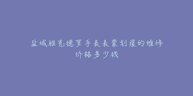 盐城雅克德罗手表表蒙划痕的维修价格多少钱-名表号 盐城雅克德罗手表表蒙划痕的维修价格多少钱
