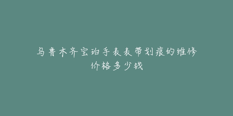 乌鲁木齐宝珀手表表带划痕的维修价格多少钱-名表号 乌鲁木齐宝珀手表表带划痕的维修价格多少钱
