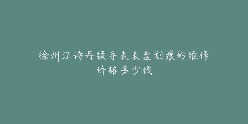 徐州江诗丹顿手表表盘划痕的维修价格多少钱-名表号 徐州江诗丹顿手表表盘划痕的维修价格多少钱