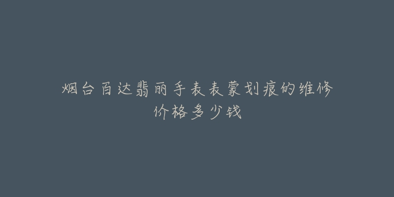 烟台百达翡丽手表表蒙划痕的维修价格多少钱-名表号 烟台百达翡丽手表表蒙划痕的维修价格多少钱