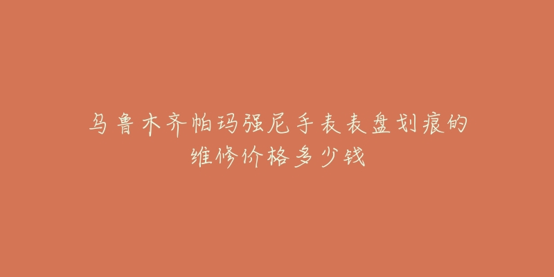 乌鲁木齐帕玛强尼手表表盘划痕的维修价格多少钱-名表号 乌鲁木齐帕玛强尼手表表盘划痕的维修价格多少钱