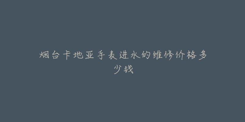 烟台卡地亚手表进水的维修价格多少钱-名表号 烟台卡地亚手表进水的维修价格多少钱
