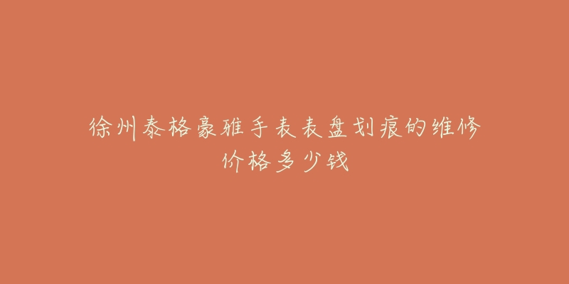 徐州泰格豪雅手表表盘划痕的维修价格多少钱-名表号 徐州泰格豪雅手表表盘划痕的维修价格多少钱