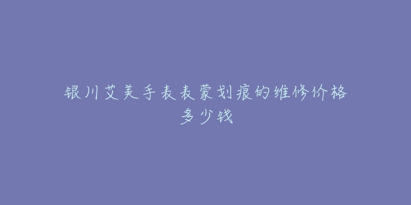 银川艾美手表表蒙划痕的维修价格多少钱-名表号 银川艾美手表表蒙划痕的维修价格多少钱