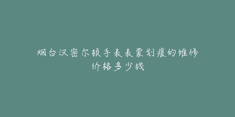 烟台汉密尔顿手表表蒙划痕的维修价格多少钱-名表号 烟台汉密尔顿手表表蒙划痕的维修价格多少钱