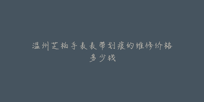 温州芝柏手表表带划痕的维修价格多少钱-名表号 温州芝柏手表表带划痕的维修价格多少钱