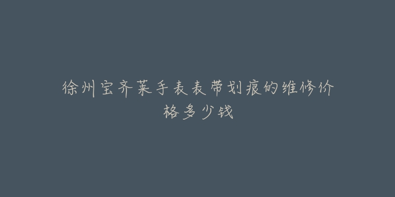 徐州宝齐莱手表表带划痕的维修价格多少钱-名表号 徐州宝齐莱手表表带划痕的维修价格多少钱