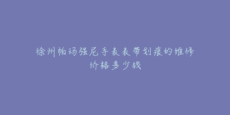徐州帕玛强尼手表表带划痕的维修价格多少钱-名表号 徐州帕玛强尼手表表带划痕的维修价格多少钱