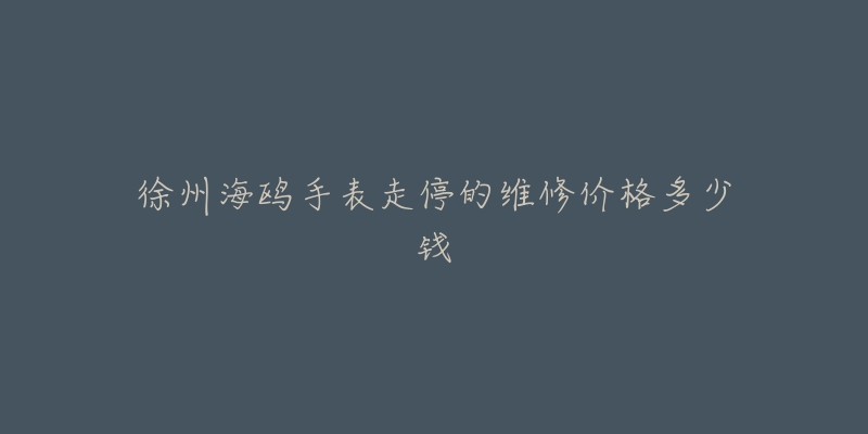 徐州海鸥手表走停的维修价格多少钱-名表号 徐州海鸥手表走停的维修价格多少钱