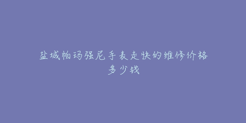 盐城帕玛强尼手表走快的维修价格多少钱-名表号 盐城帕玛强尼手表走快的维修价格多少钱