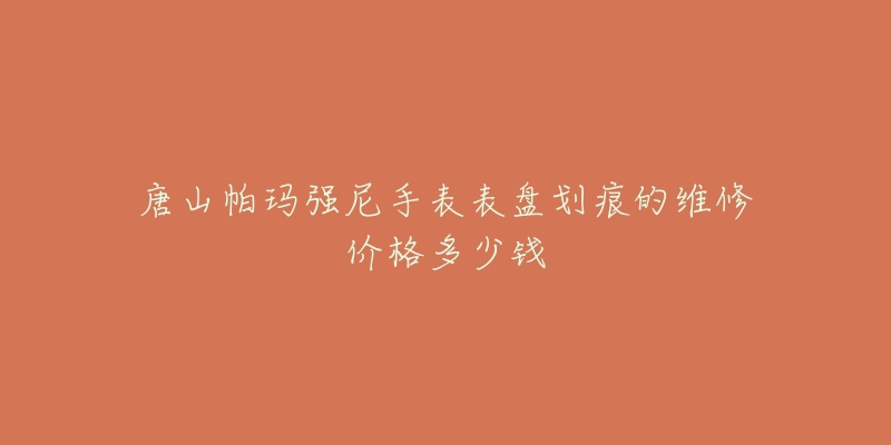 唐山帕玛强尼手表表盘划痕的维修价格多少钱-名表号 唐山帕玛强尼手表表盘划痕的维修价格多少钱