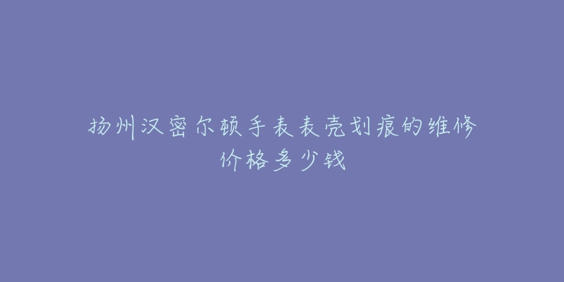 扬州汉密尔顿手表表壳划痕的维修价格多少钱-名表号 扬州汉密尔顿手表表壳划痕的维修价格多少钱
