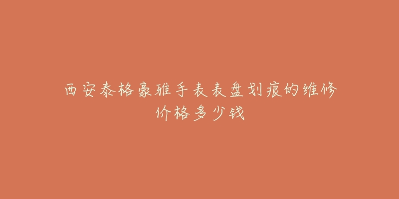 西安泰格豪雅手表表盘划痕的维修价格多少钱-名表号 西安泰格豪雅手表表盘划痕的维修价格多少钱