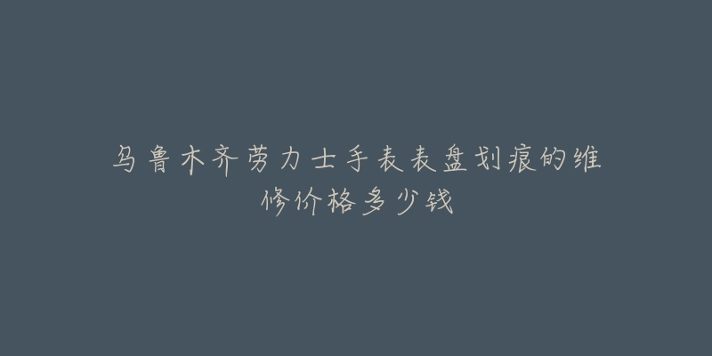 乌鲁木齐劳力士手表表盘划痕的维修价格多少钱-名表号 乌鲁木齐劳力士手表表盘划痕的维修价格多少钱