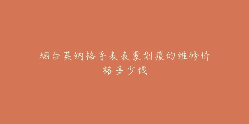 烟台英纳格手表表蒙划痕的维修价格多少钱-名表号 烟台英纳格手表表蒙划痕的维修价格多少钱