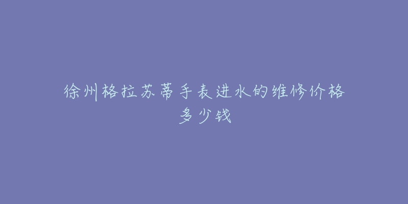 徐州格拉苏蒂手表进水的维修价格多少钱-名表号 徐州格拉苏蒂手表进水的维修价格多少钱
