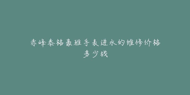 赤峰泰格豪雅手表进水的维修价格多少钱-名表号 赤峰泰格豪雅手表进水的维修价格多少钱