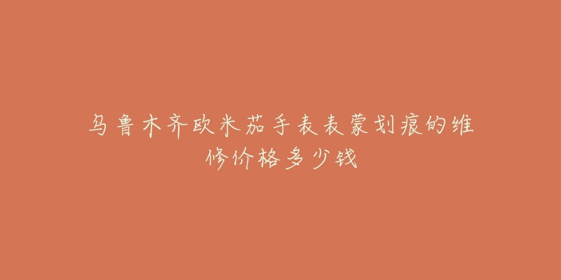 乌鲁木齐欧米茄手表表蒙划痕的维修价格多少钱-名表号 乌鲁木齐欧米茄手表表蒙划痕的维修价格多少钱
